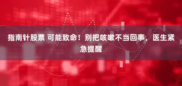 指南针股票 可能致命！别把咳嗽不当回事，医生紧急提醒