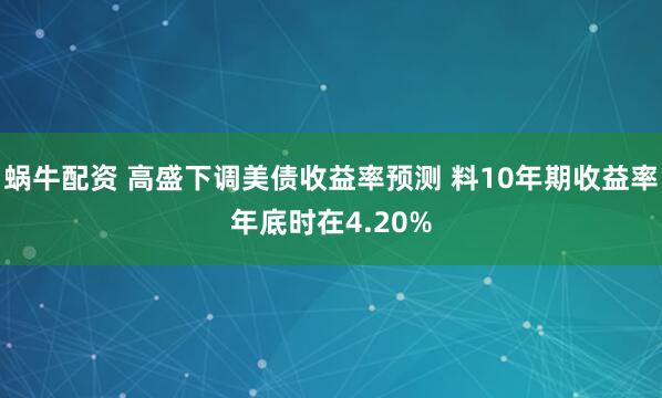 蜗牛配资 高盛下调美债收益率预测 料10年期收益率年底时在4.20%
