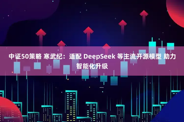 中证50策略 寒武纪：适配 DeepSeek 等主流开源模型 助力智能化升级