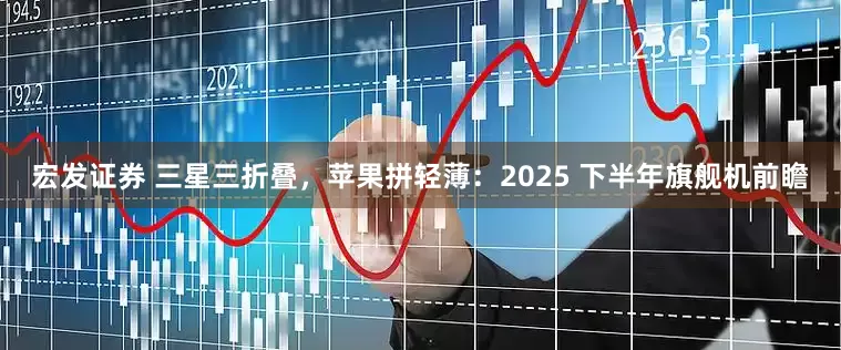宏发证券 三星三折叠，苹果拼轻薄：2025 下半年旗舰机前瞻