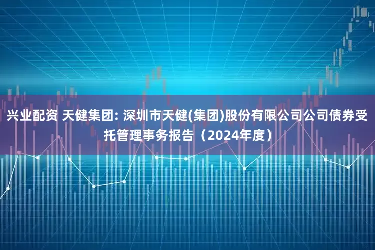 兴业配资 天健集团: 深圳市天健(集团)股份有限公司公司债券受托管理事务报告(2024年度)