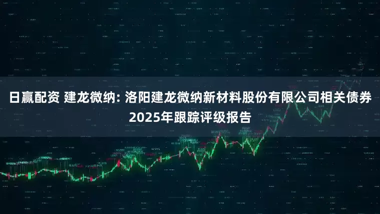 日赢配资 建龙微纳: 洛阳建龙微纳新材料股份有限公司相关债券2025年跟踪评级报告