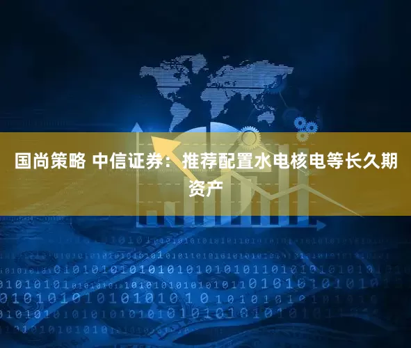 国尚策略 中信证券：推荐配置水电核电等长久期资产