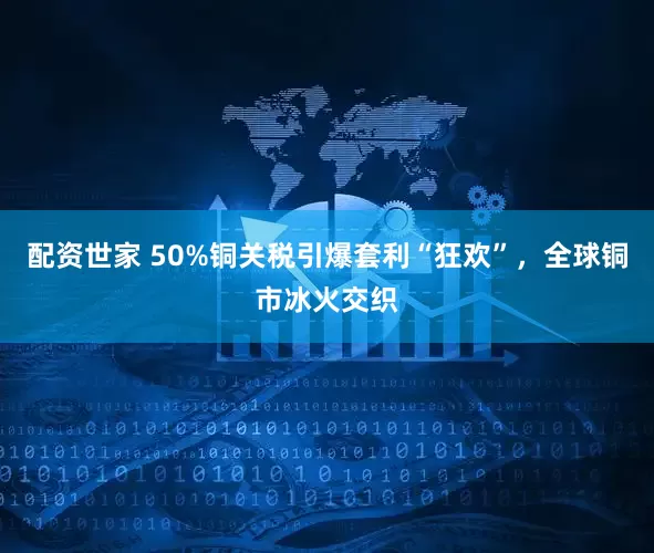 配资世家 50%铜关税引爆套利“狂欢”，全球铜市冰火交织