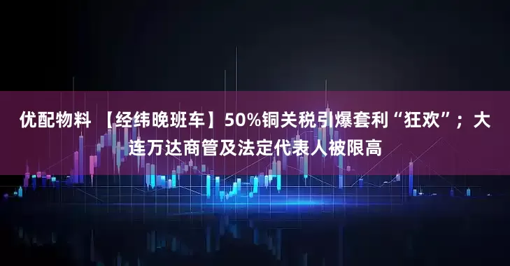 优配物料 【经纬晚班车】50%铜关税引爆套利“狂欢”；大连万达商管及法定代表人被限高