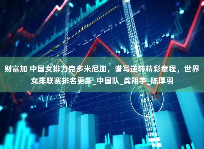 财富加 中国女排力克多米尼加，谱写逆转精彩章程，世界女排联赛排名更新_中国队_龚翔宇_陈厚羽