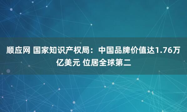 顺应网 国家知识产权局：中国品牌价值达1.76万亿美元 位居全球第二