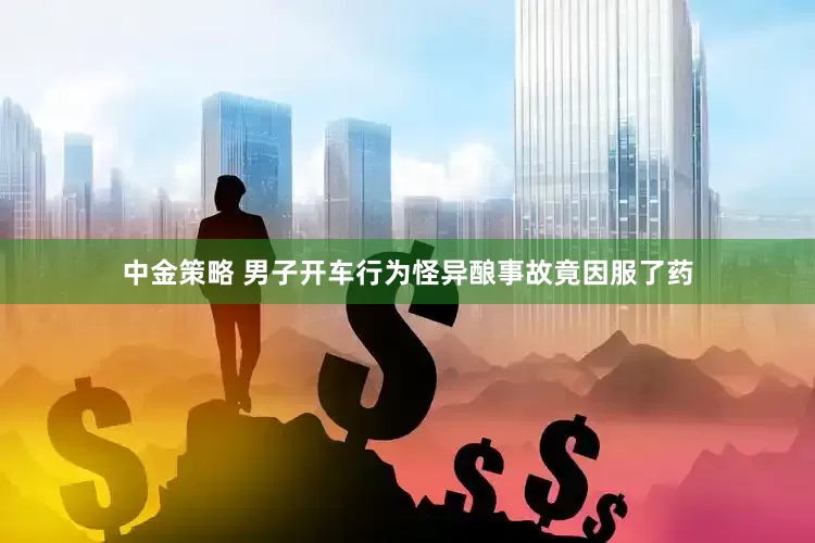 中金策略 男子开车行为怪异酿事故竟因服了药