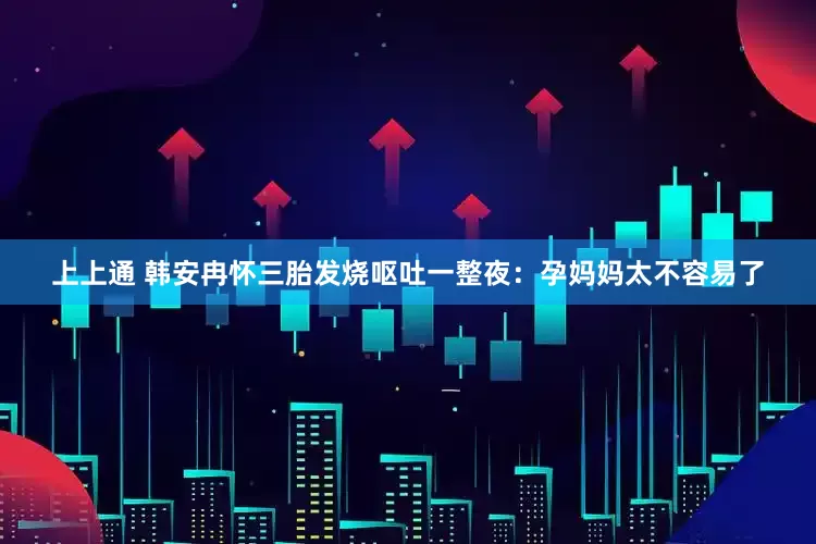 上上通 韩安冉怀三胎发烧呕吐一整夜：孕妈妈太不容易了