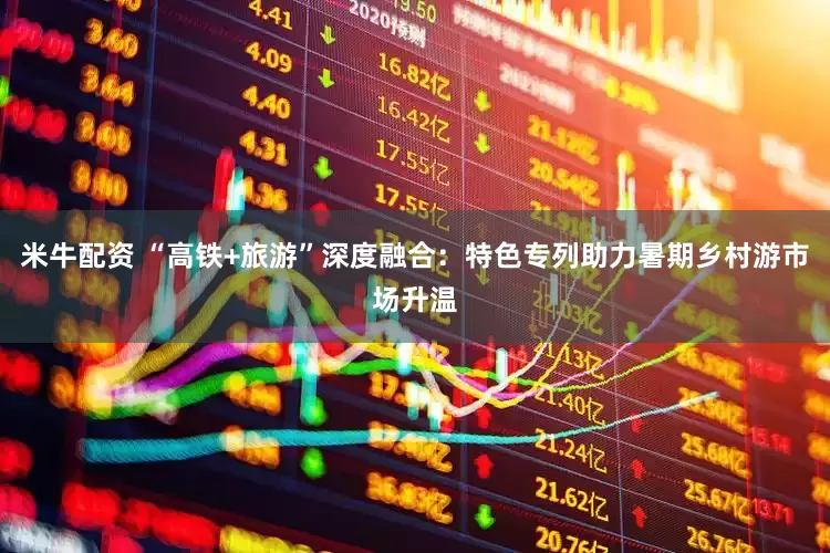 米牛配资 “高铁+旅游”深度融合：特色专列助力暑期乡村游市场升温