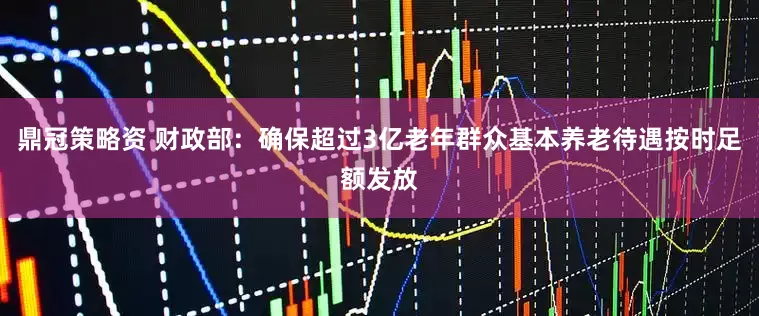 鼎冠策略资 财政部：确保超过3亿老年群众基本养老待遇按时足额发放