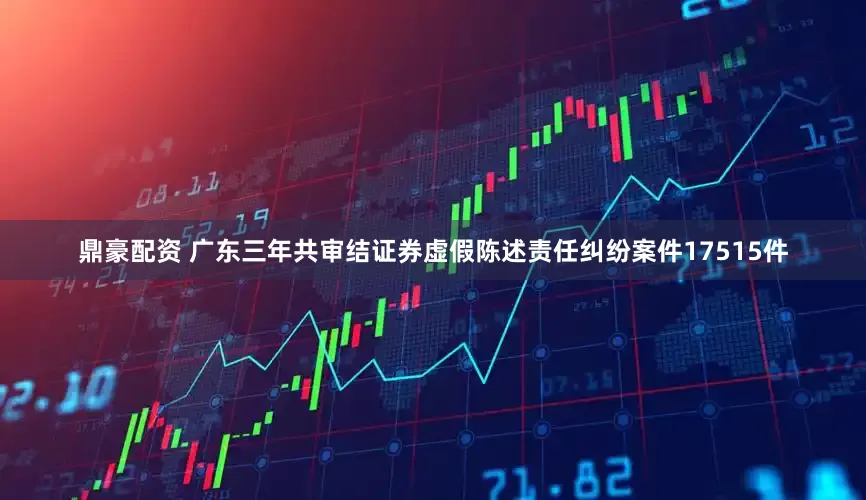 鼎豪配资 广东三年共审结证券虚假陈述责任纠纷案件17515件