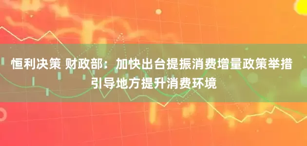 恒利决策 财政部：加快出台提振消费增量政策举措 引导地方提升消费环境