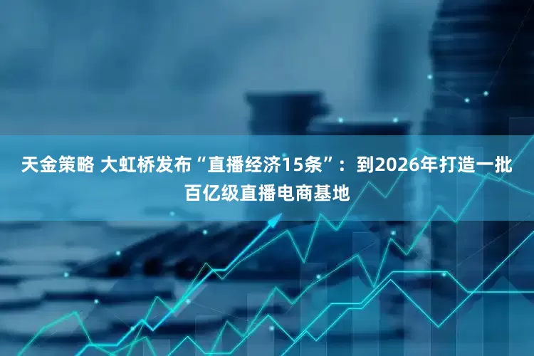 天金策略 大虹桥发布“直播经济15条”：到2026年打造一批百亿级直播电商基地