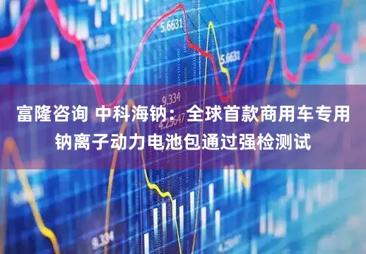 富隆咨询 中科海钠：全球首款商用车专用钠离子动力电池包通过强检测试