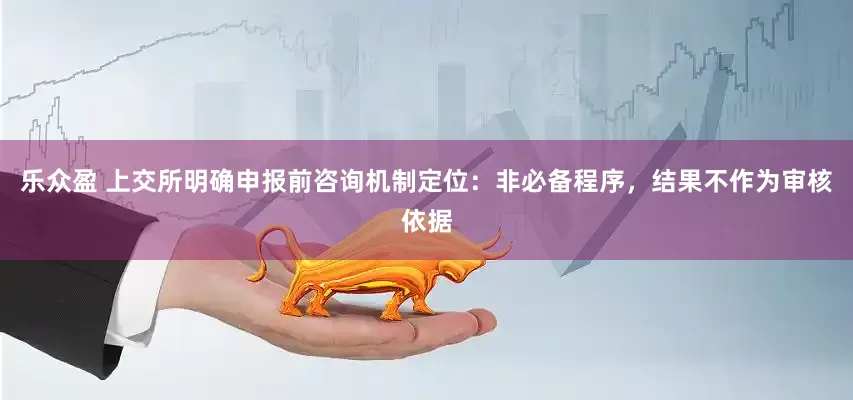 乐众盈 上交所明确申报前咨询机制定位：非必备程序，结果不作为审核依据