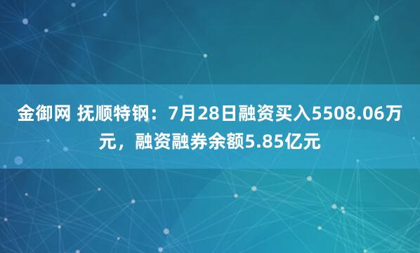 金御网 抚顺特钢：7月28日融资买入5508.06万元，融资融券余额5.85亿元