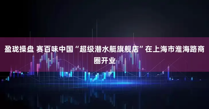 盈珑操盘 赛百味中国“超级潜水艇旗舰店”在上海市淮海路商圈开业