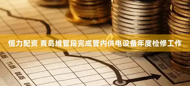恒力配资 青岛维管段完成管内供电设备年度检修工作