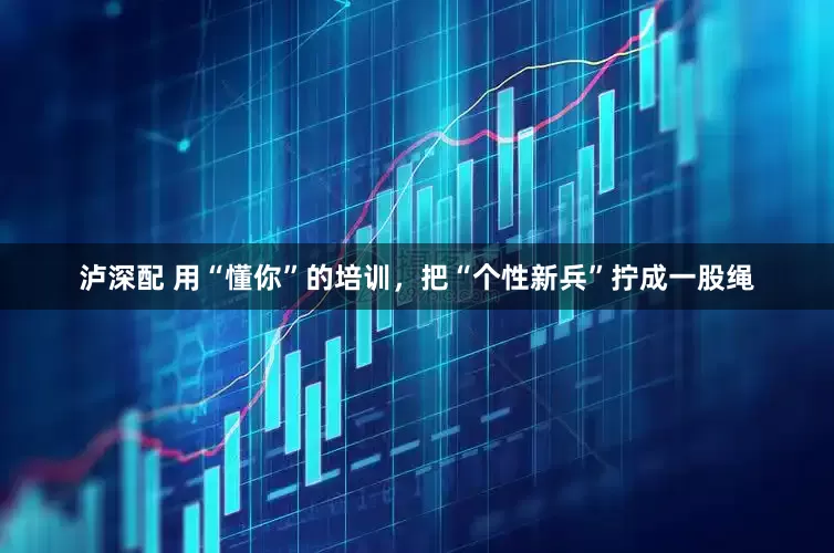泸深配 用“懂你”的培训，把“个性新兵”拧成一股绳