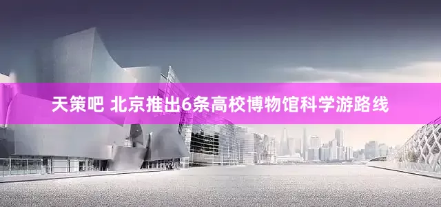 天策吧 北京推出6条高校博物馆科学游路线