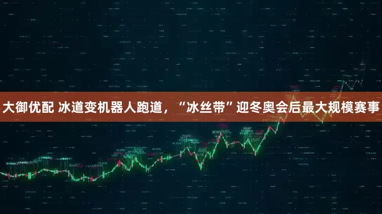 大御优配 冰道变机器人跑道，“冰丝带”迎冬奥会后最大规模赛事