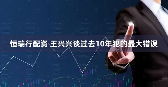 恒瑞行配资 王兴兴谈过去10年犯的最大错误