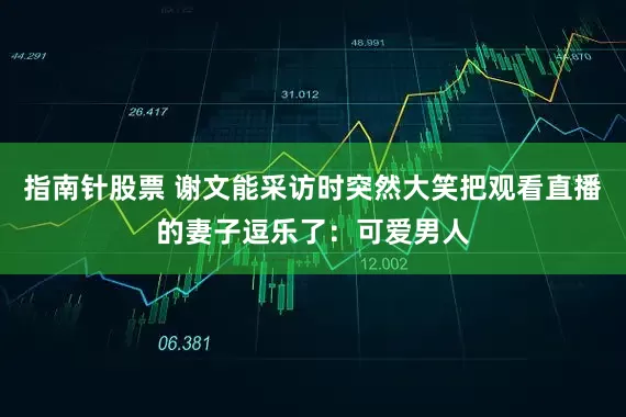 指南针股票 谢文能采访时突然大笑把观看直播的妻子逗乐了：可爱男人