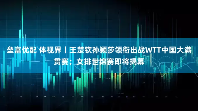 垒富优配 体视界丨王楚钦孙颖莎领衔出战WTT中国大满贯赛；女排世锦赛即将揭幕