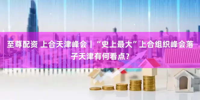 至尊配资 上合天津峰会｜“史上最大”上合组织峰会落子天津有何看点？