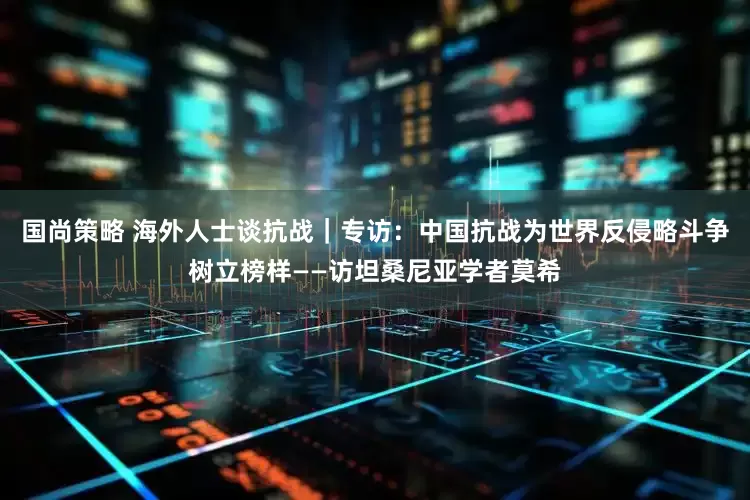 国尚策略 海外人士谈抗战｜专访：中国抗战为世界反侵略斗争树立榜样——访坦桑尼亚学者莫希