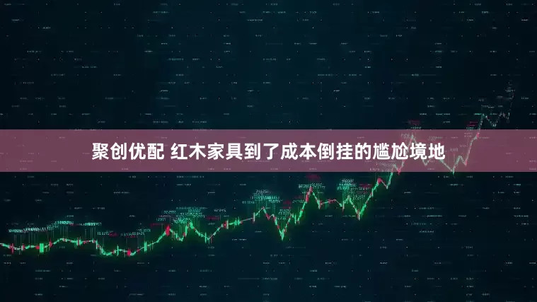 聚创优配 红木家具到了成本倒挂的尴尬境地