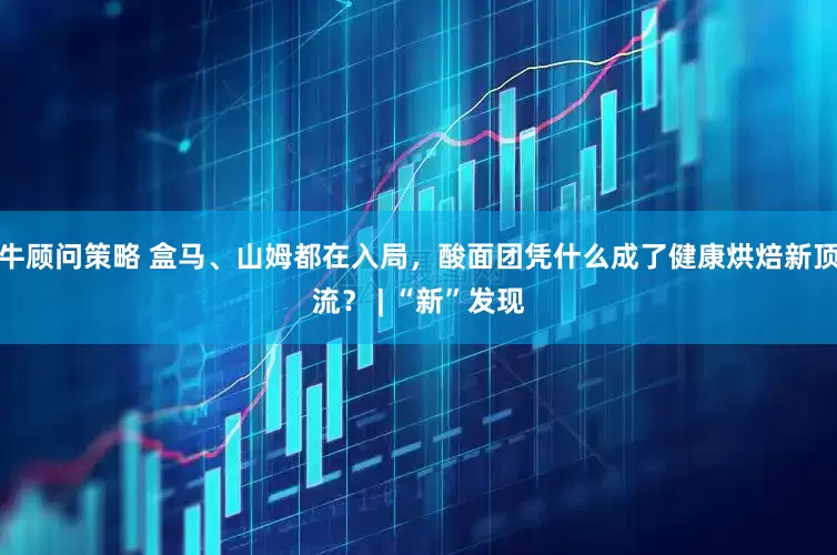 牛顾问策略 盒马、山姆都在入局，酸面团凭什么成了健康烘焙新顶流？ | “新”发现