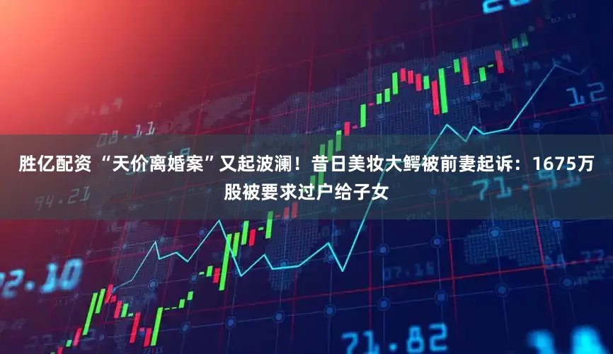 胜亿配资 “天价离婚案”又起波澜！昔日美妆大鳄被前妻起诉：1675万股被要求过户给子女