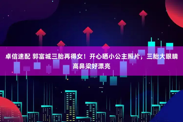 卓信速配 郭富城三胎再得女!开心晒小公主照片,三胎大眼睛高鼻梁好漂亮