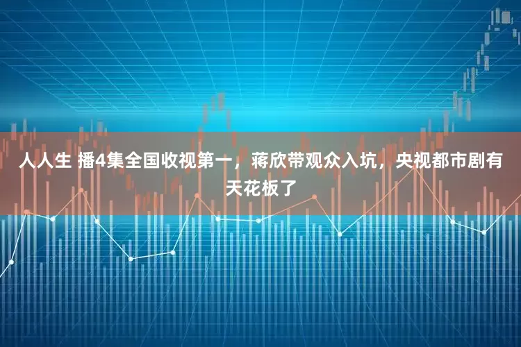 人人生 播4集全国收视第一,蒋欣带观众入坑,央视都市剧有天花板了