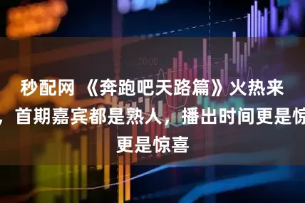 秒配网 《奔跑吧天路篇》火热来袭,首期嘉宾都是熟人,播出时间更是惊喜