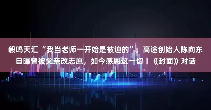 毅鸣天汇 “我当老师一开始是被迫的”，高途创始人陈向东自曝曾被父亲改志愿，如今感恩这一切丨《封面》对话